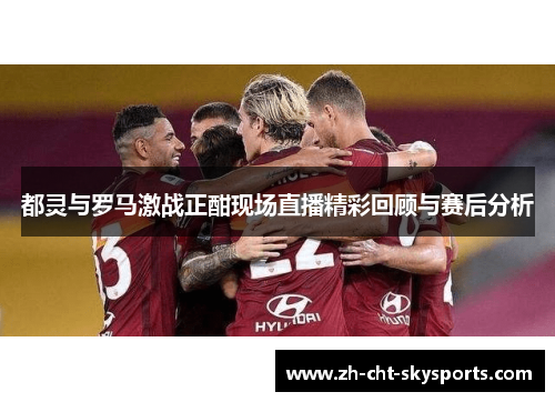 都灵与罗马激战正酣现场直播精彩回顾与赛后分析