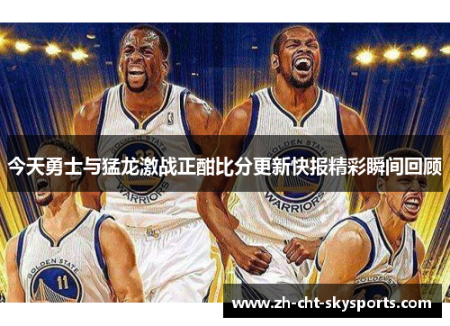 今天勇士与猛龙激战正酣比分更新快报精彩瞬间回顾